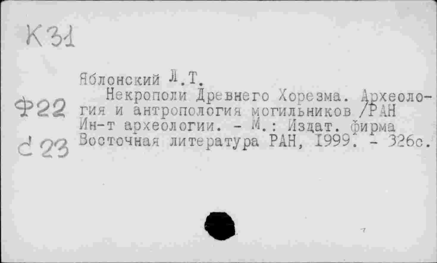 ﻿К'M
Яблонский ^.Т,
л	Некрополи Древнего Хорезма. Археоло
гия и антропология могильников /РАН Ин-т археологии. - М.: Издат. фирма
J > Восточная литература РАН, 1999. - 326с